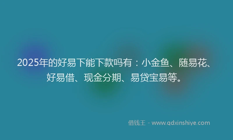 2025年的好易下能下款吗有：小金鱼、随易花、好易借、现金分期、易贷宝易等。