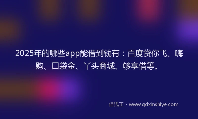 2025年的哪些app能借到钱有：百度贷你飞、嗨购、口袋金、丫头商城、够享借等。