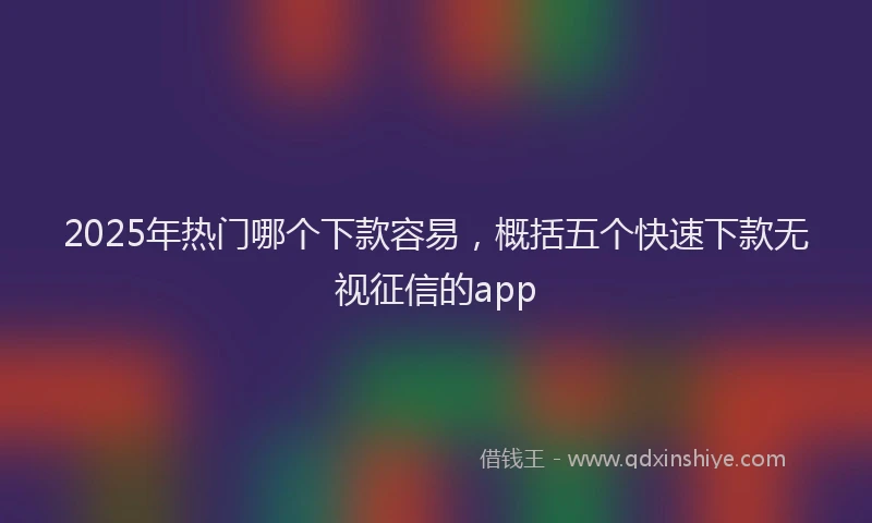 2025年热门哪个下款容易，概括五个快速下款无视征信的app