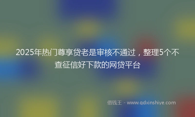2025年热门尊享贷老是审核不通过,整理5个不查征信好下款的网贷平台