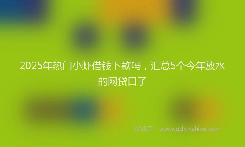 2025年热门小虾借钱下款吗，汇总5个今年放水的网贷口子