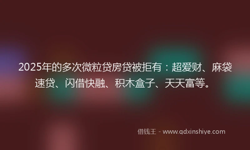 2025年的多次微粒贷房贷被拒有：超爱财、麻袋速贷、闪借快融、积木盒子、天天富等。