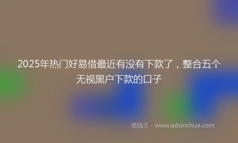 2025年热门好易借最近有没有下款了，整合五个无视黑户下款的口子
