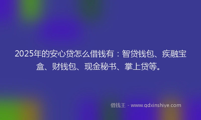 2025年的安心贷怎么借钱有：智贷钱包、疾融宝盒、财钱包、现金秘书、掌上贷等。