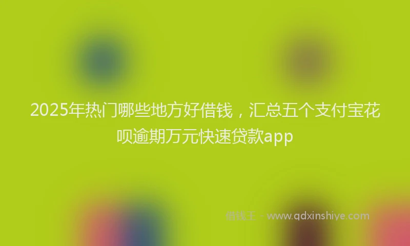 2025年热门哪些地方好借钱，汇总五个支付宝花呗逾期万元快速贷款app