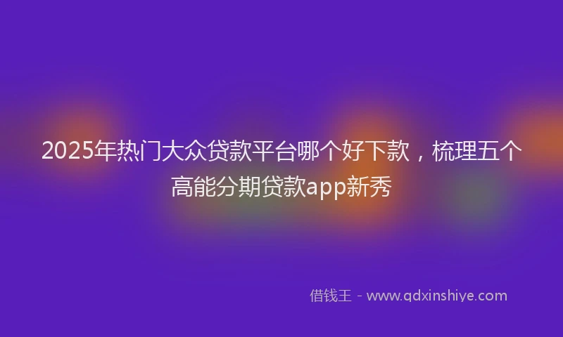 2025年热门大众贷款平台哪个好下款，梳理五个高能分期贷款app新秀