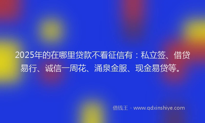 2025年的在哪里贷款不看征信有：私立签、借贷易行、诚信一周花、涌泉金服、现金易贷等。