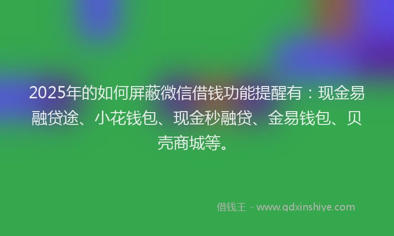 2025年的如何屏蔽微信借钱功能提醒有：现金易融贷途、小花钱包、现金秒融贷、金易钱包、贝壳商城等。