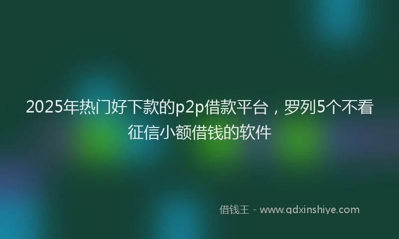 2025年热门好下款的p2p借款平台，罗列5个不看征信小额借钱的软件