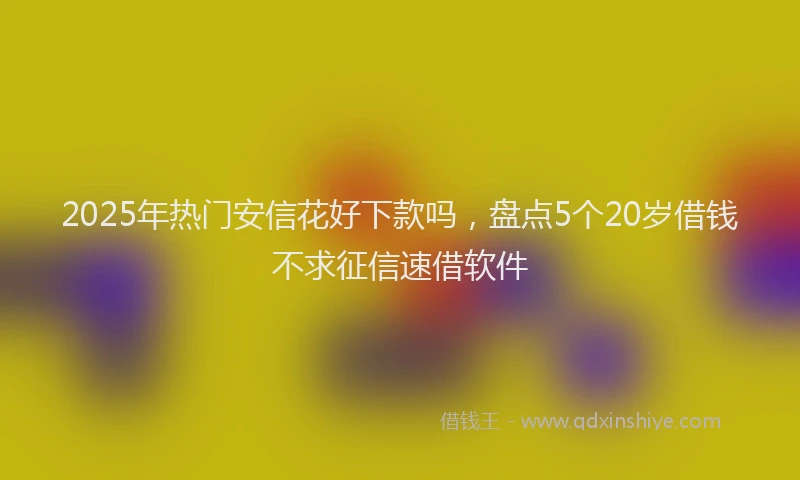 2025年热门安信花好下款吗，盘点5个20岁借钱不求征信速借软件