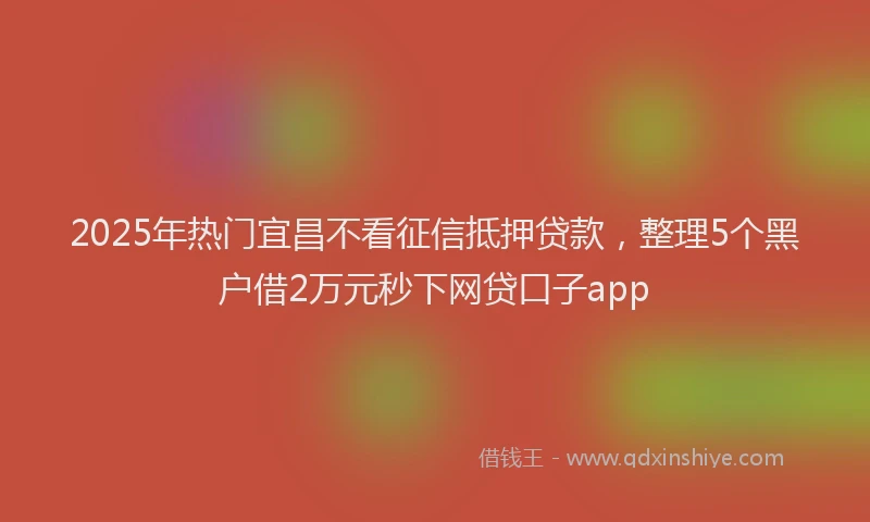 2025年热门宜昌不看征信抵押贷款，整理5个黑户借2万元秒下网贷口子app