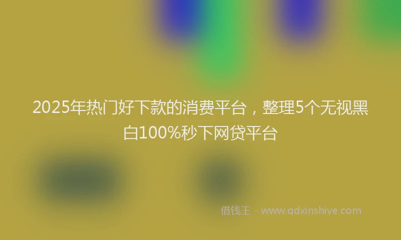 2025年热门好下款的消费平台，整理5个无视黑白100%秒下网贷平台