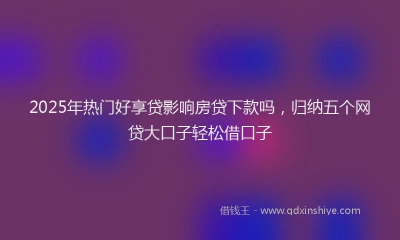 2025年热门好享贷影响房贷下款吗，归纳五个网贷大口子轻松借口子