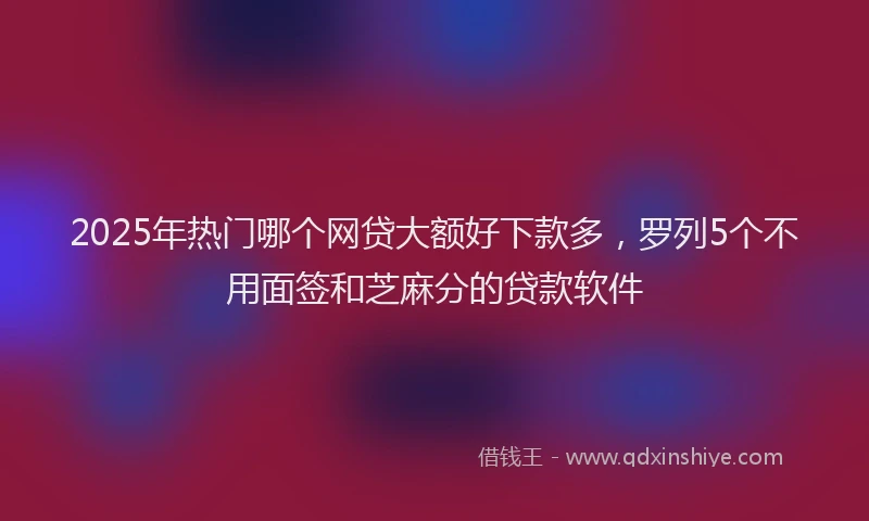 2025年热门哪个网贷大额好下款多，罗列5个不用面签和芝麻分的贷款软件
