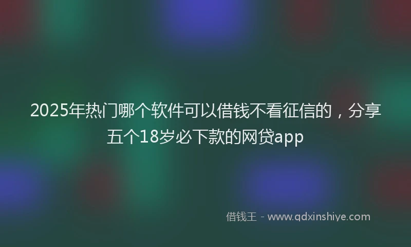 2025年热门哪个软件可以借钱不看征信的，分享五个18岁必下款的网贷app