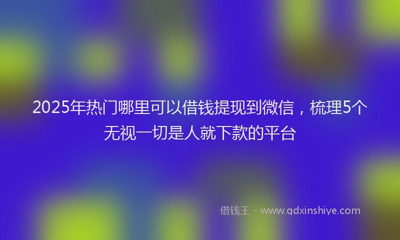 2025年热门哪里可以借钱提现到微信，梳理5个无视一切是人就下款的平台