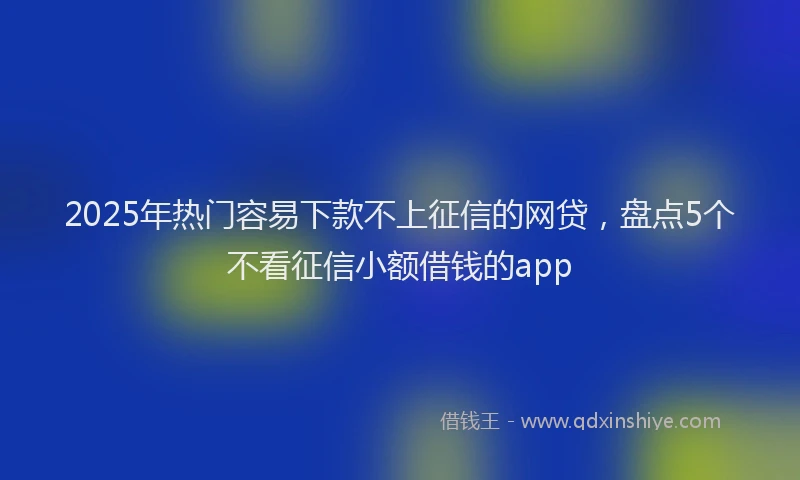 2025年热门容易下款不上征信的网贷，盘点5个不看征信小额借钱的app