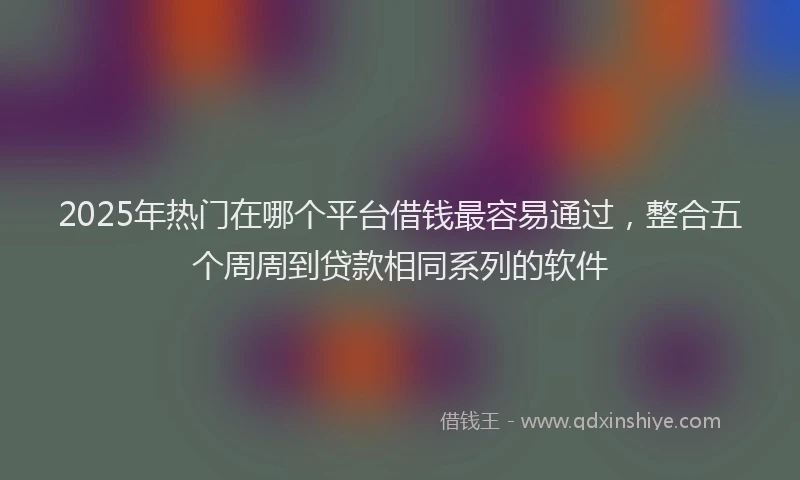2025年热门在哪个平台借钱最容易通过，整合五个周周到贷款相同系列的软件