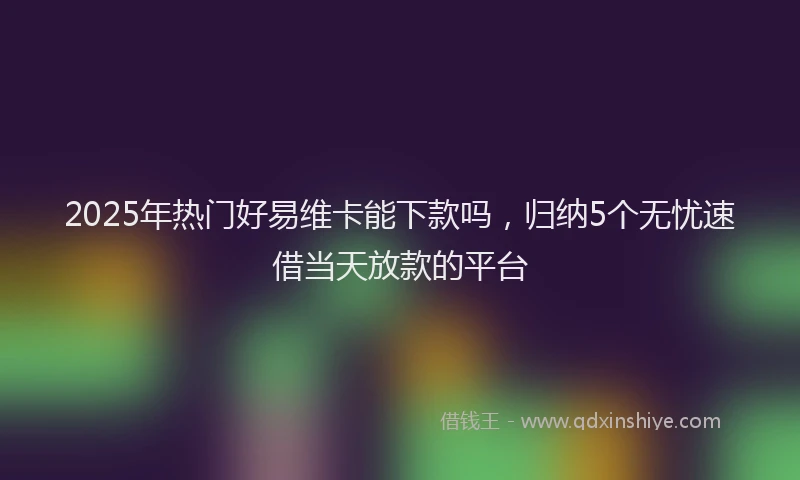 2025年热门好易维卡能下款吗，归纳5个无忧速借当天放款的平台