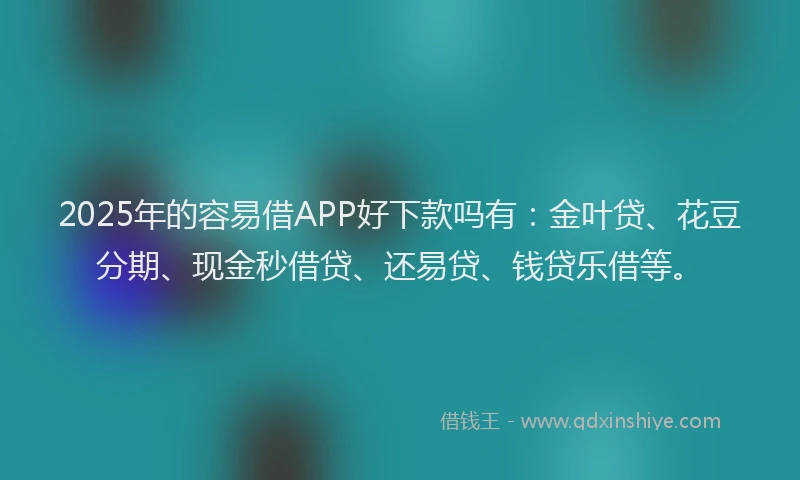 2025年的容易借APP好下款吗有：金叶贷、花豆分期、现金秒借贷、还易贷、钱贷乐借等。