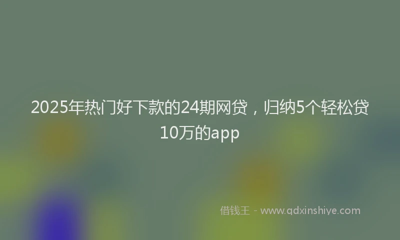 2025年热门好下款的24期网贷，归纳5个轻松贷10万的app