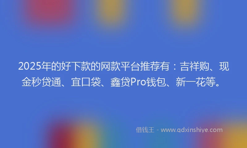 2025年的好下款的网款平台推荐有：吉祥购、现金秒贷通、宜口袋、鑫贷Pro钱包、新一花等。