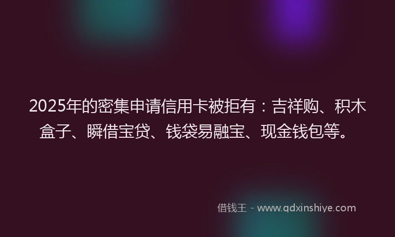 2025年的密集申请信用卡被拒有：吉祥购、积木盒子、瞬借宝贷、钱袋易融宝、现金钱包等。