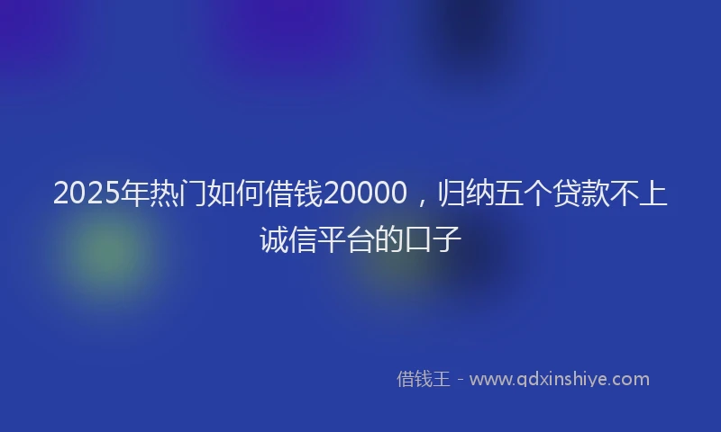 2025年热门如何借钱20000，归纳五个贷款不上诚信平台的口子