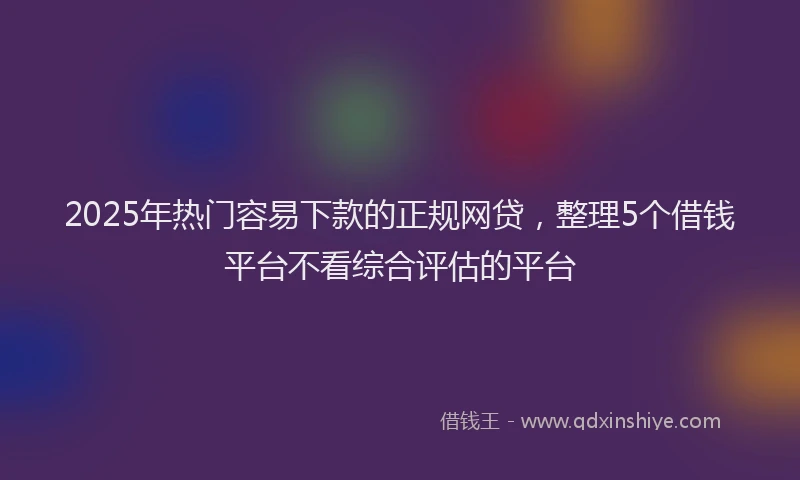 2025年热门容易下款的正规网贷，整理5个借钱平台不看综合评估的平台