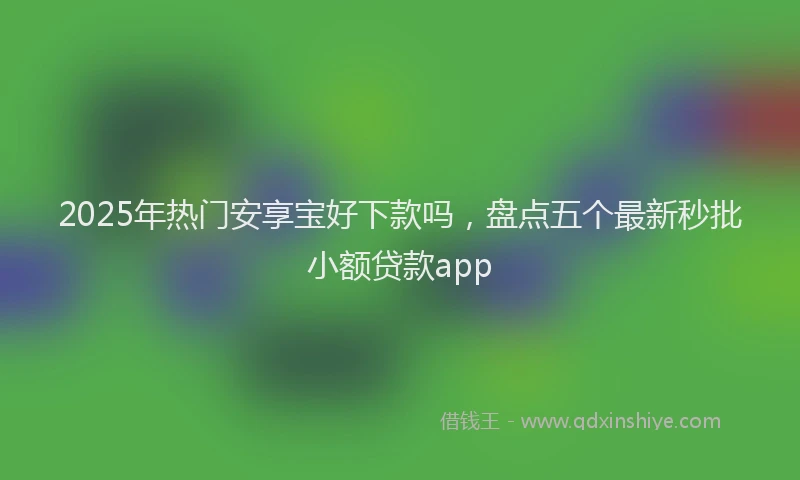 2025年热门安享宝好下款吗，盘点五个最新秒批小额贷款app