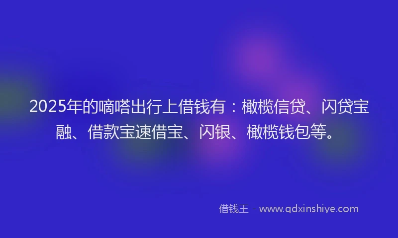 2025年的嘀嗒出行上借钱有：橄榄信贷、闪贷宝融、借款宝速借宝、闪银、橄榄钱包等。