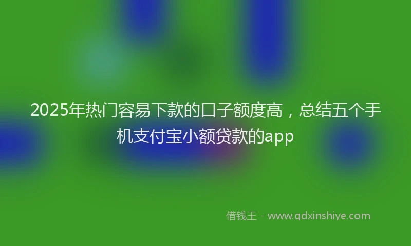 2025年热门容易下款的口子额度高，总结五个手机支付宝小额贷款的app