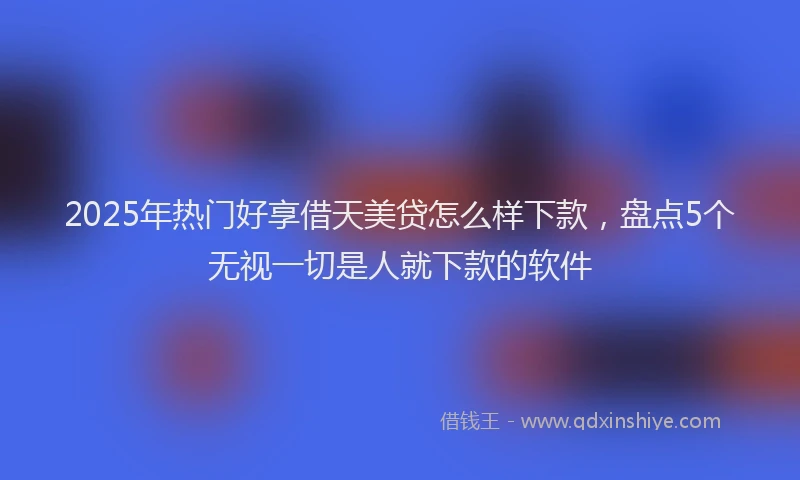 2025年热门好享借天美贷怎么样下款，盘点5个无视一切是人就下款的软件