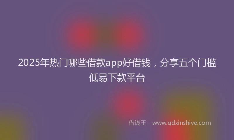 2025年热门哪些借款app好借钱，分享五个门槛低易下款平台