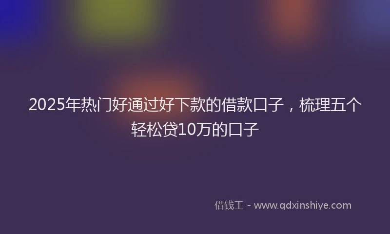 2025年热门好通过好下款的借款口子,梳理五个轻松贷10万的口子