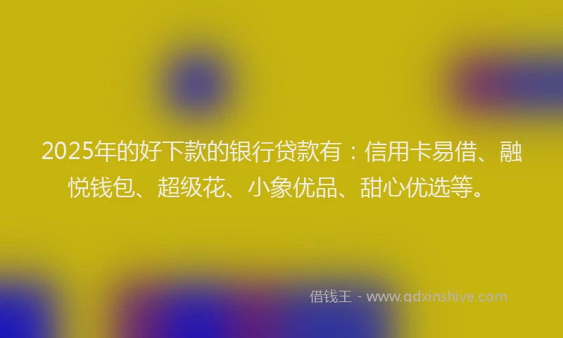 2025年的好下款的银行贷款有：信用卡易借、融悦钱包、超级花、小象优品、甜心优选等。
