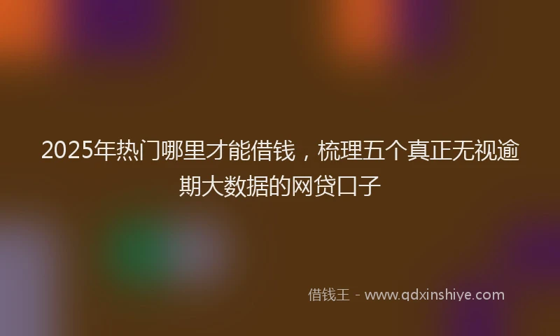 2025年热门哪里才能借钱，梳理五个真正无视逾期大数据的网贷口子