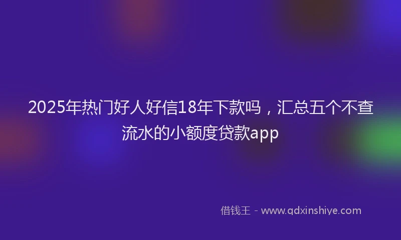 2025年热门好人好信18年下款吗，汇总五个不查流水的小额度贷款app