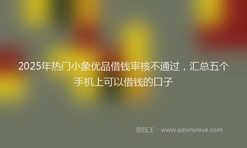 2025年热门小象优品借钱审核不通过，汇总五个手机上可以借钱的口子