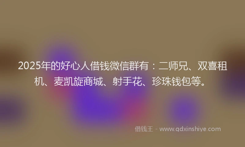 2025年的好心人借钱微信群有：二师兄、双喜租机、麦凯旋商城、射手花、珍珠钱包等。