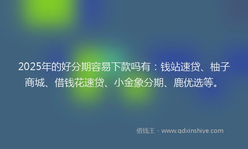 2025年的好分期容易下款吗有：钱站速贷、柚子商城、借钱花速贷、小金象分期、鹿优选等。