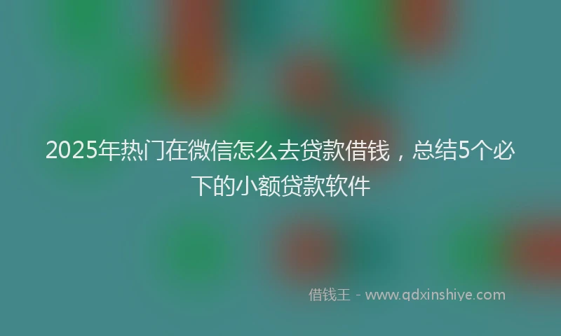 2025年热门在微信怎么去贷款借钱，总结5个必下的小额贷款软件