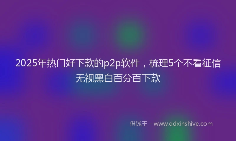 2025年热门好下款的p2p软件，梳理5个不看征信无视黑白百分百下款