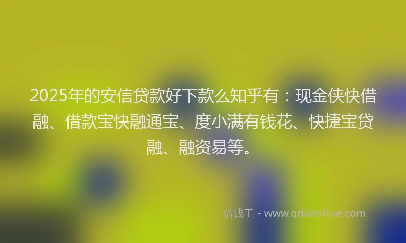 2025年的安信贷款好下款么知乎有：现金侠快借融、借款宝快融通宝、度小满有钱花、快捷宝贷融、融资易等。