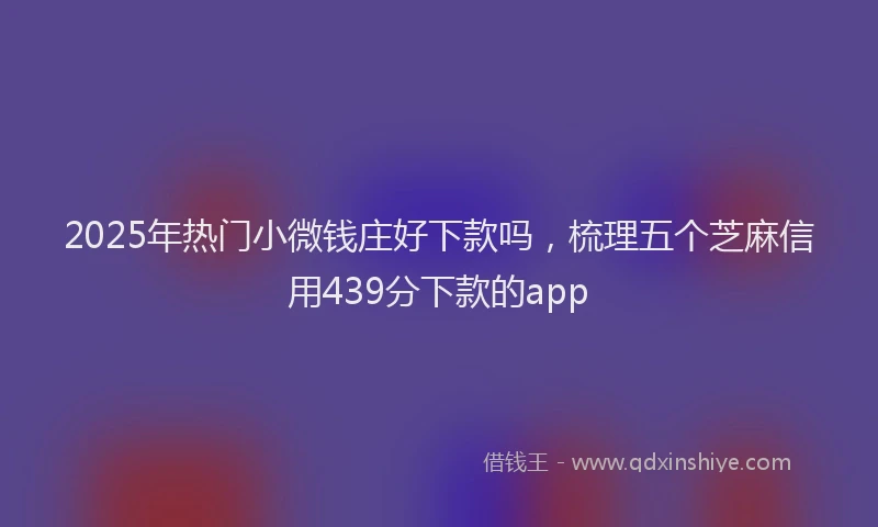 2025年热门小微钱庄好下款吗，梳理五个芝麻信用439分下款的app