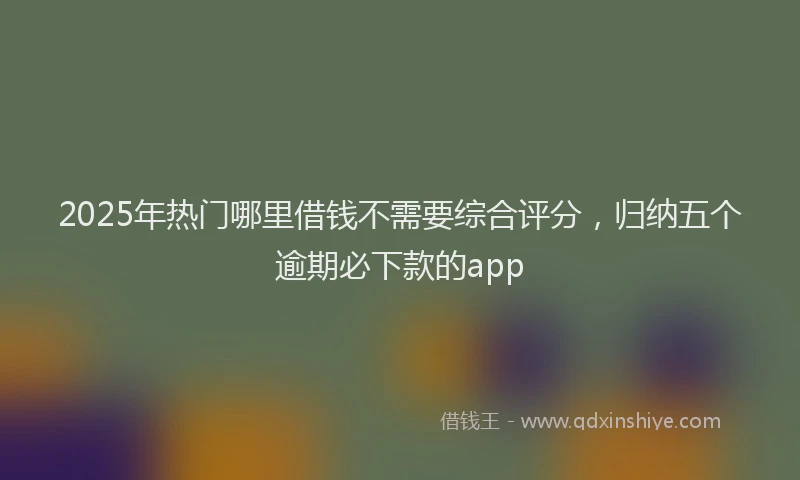 2025年热门哪里借钱不需要综合评分，归纳五个逾期必下款的app
