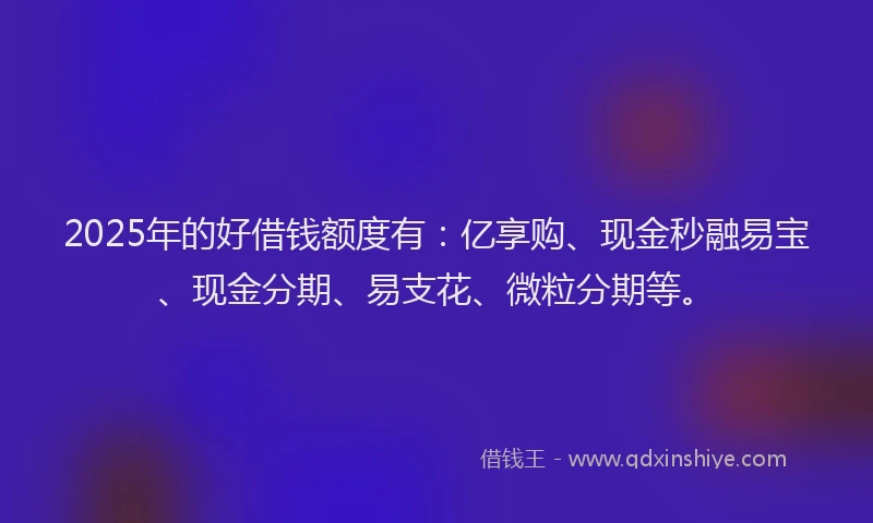 2025年的好借钱额度有：亿享购、现金秒融易宝、现金分期、易支花、微粒分期等。