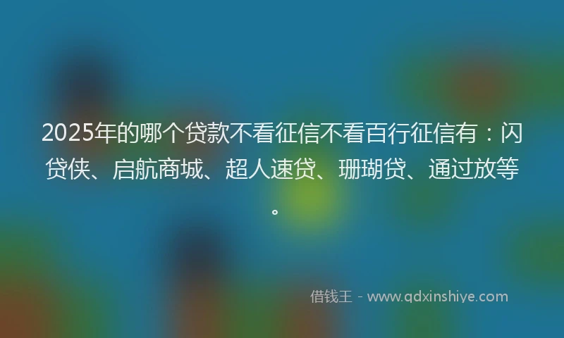 2025年的哪个贷款不看征信不看百行征信有：闪贷侠、启航商城、超人速贷、珊瑚贷、通过放等。