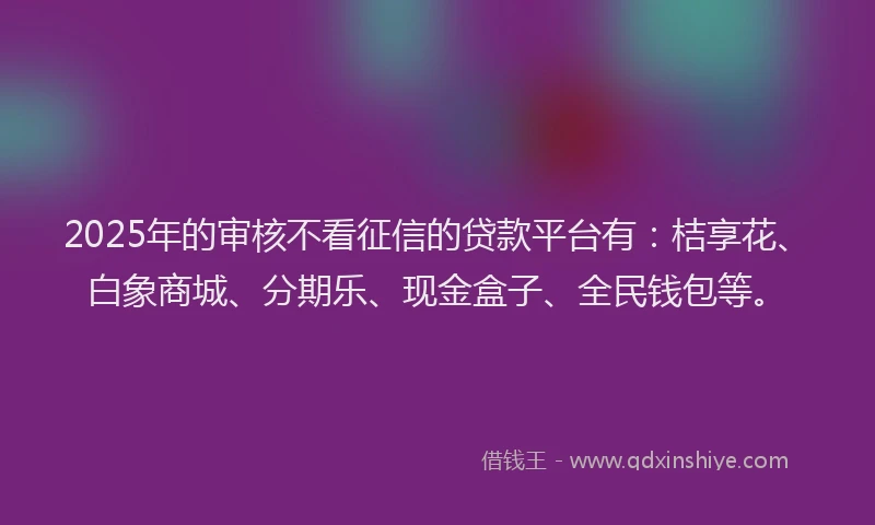 2025年的审核不看征信的贷款平台有：桔享花、白象商城、分期乐、现金盒子、全民钱包等。
