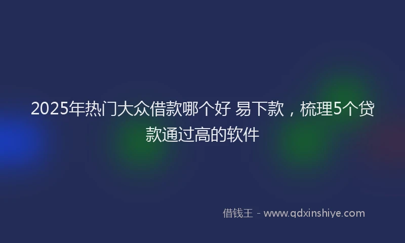 2025年热门大众借款哪个好 易下款，梳理5个贷款通过高的软件